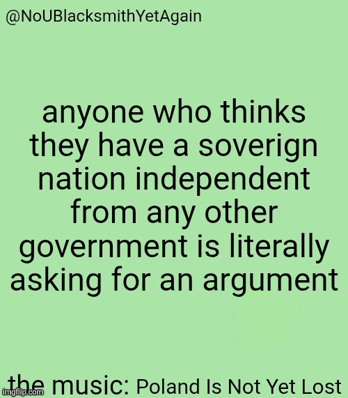blacksmith's 34-green temp | anyone who thinks they have a soverign nation independent from any other government is literally asking for an argument; Poland Is Not Yet Lost | image tagged in blacksmith's 34-green temp | made w/ Imgflip meme maker