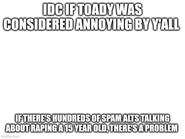 IDC IF TOADY WAS CONSIDERED ANNOYING BY Y'ALL; IF THERE'S HUNDREDS OF SPAM ALTS TALKING ABOUT RAPING A 15 YEAR OLD, THERE'S A PROBLEM | made w/ Imgflip meme maker