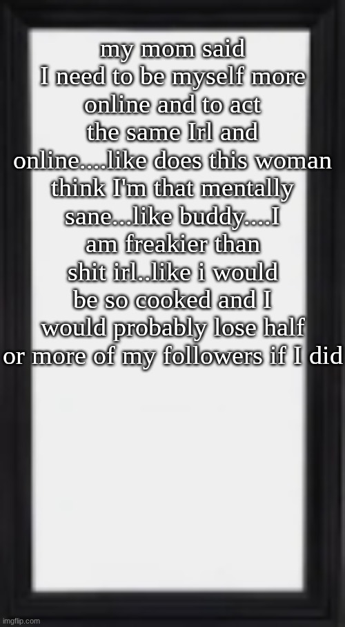 imma start showing a little bit of my freaky side ig...just rip to my account bruh | my mom said I need to be myself more online and to act the same Irl and online....like does this woman think I'm that mentally sane...like buddy....I am freakier than shit irl..like i would be so cooked and I would probably lose half or more of my followers if I did | image tagged in oog | made w/ Imgflip meme maker