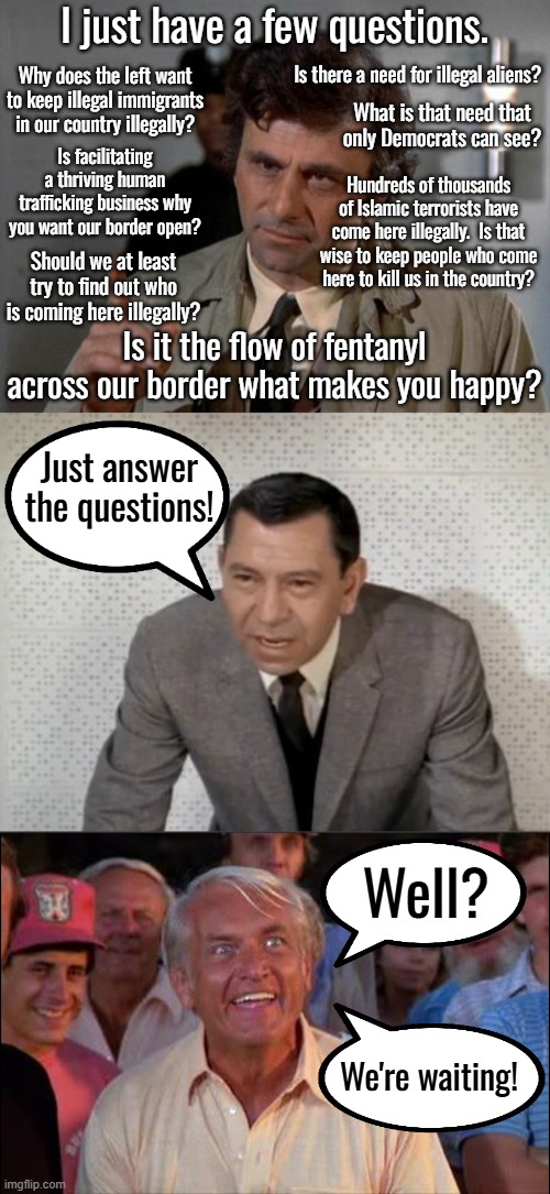 It is clear that the left wants illegals violating our immigration laws, they just don't want illegals living next to them. | I just have a few questions. Is there a need for illegal aliens? Why does the left want to keep illegal immigrants in our country illegally? What is that need that only Democrats can see? Is facilitating a thriving human trafficking business why you want our border open? Hundreds of thousands of Islamic terrorists have come here illegally.  Is that wise to keep people who come here to kill us in the country? Should we at least try to find out who is coming here illegally? Is it the flow of fentanyl across our border what makes you happy? Just answer the questions! Well? We're waiting! | image tagged in i have just a few questions,well we're waiting | made w/ Imgflip meme maker