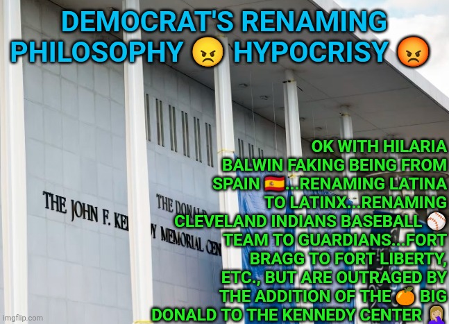 Democrat's renaming outraged bcuz of the Donald Trump Kennedy Center | OK WITH HILARIA BALWIN FAKING BEING FROM SPAIN 🇪🇸...RENAMING LATINA TO LATINX...RENAMING CLEVELAND INDIANS BASEBALL ⚾️ TEAM TO GUARDIANS...FORT BRAGG TO FORT LIBERTY, ETC., BUT ARE OUTRAGED BY THE ADDITION OF THE 🍊 BIG DONALD TO THE KENNEDY CENTER 🤦🏼‍♀️; DEMOCRAT'S RENAMING PHILOSOPHY 😠 HYPOCRISY 😡 | image tagged in donald trump kennedy center,crying democrats,trump,special kind of stupid,liberal hypocrisy,nonsense | made w/ Imgflip meme maker