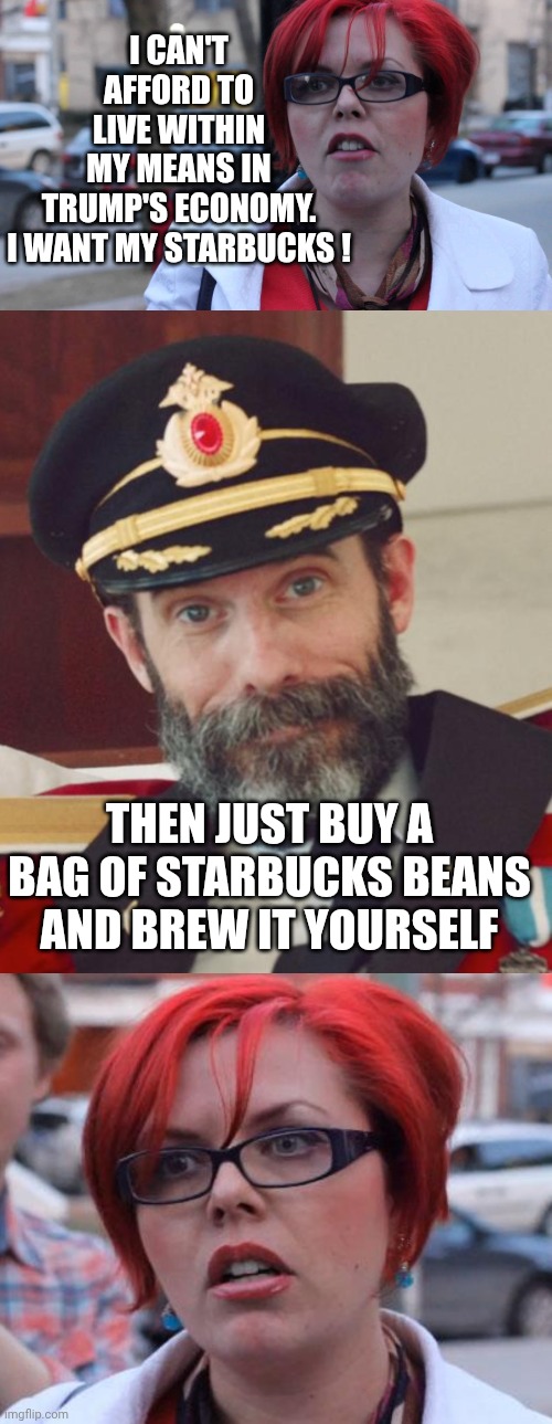 Lib Math 101 | I CAN'T AFFORD TO LIVE WITHIN MY MEANS IN TRUMP'S ECONOMY.

I WANT MY STARBUCKS ! THEN JUST BUY A BAG OF STARBUCKS BEANS AND BREW IT YOURSELF | image tagged in angry feminist,leftists,liberals,gen z,democrats,save money | made w/ Imgflip meme maker