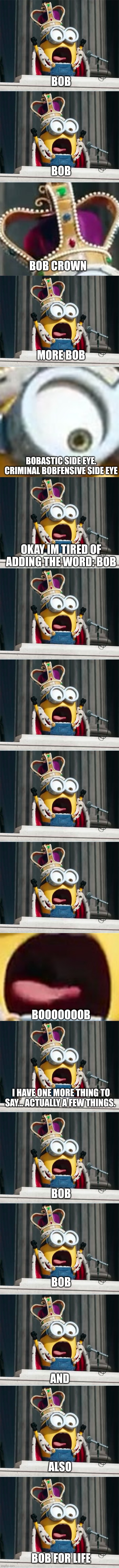 BOB; BOB; BOB CROWN; MORE BOB; BOBASTIC SIDE EYE. CRIMINAL BOBFENSIVE SIDE EYE; OKAY IM TIRED OF ADDING THE WORD: BOB; BOOOOOOOB; I HAVE ONE MORE THING TO SAY... ACTUALLY A FEW THINGS. BOB; BOB; AND; ALSO; BOB FOR LIFE | image tagged in minions king bob | made w/ Imgflip meme maker