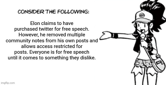 Consider the following pokespe | Elon claims to have purchased twitter for free speech.
However, he removed multiple community notes from his own posts and allows access restricted for posts. Everyone is for free speech until it comes to something they dislike. | image tagged in consider the following pokespe | made w/ Imgflip meme maker