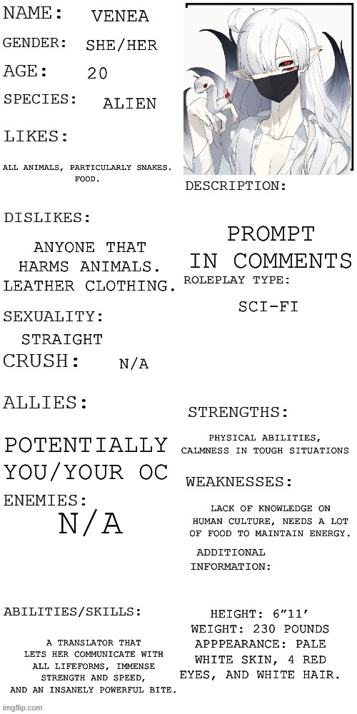 What was the best Christmas Gift you’ve ever received? | VENEA; SHE/HER; 20; ALIEN; ALL ANIMALS, PARTICULARLY SNAKES.
FOOD. PROMPT IN COMMENTS; ANYONE THAT HARMS ANIMALS.
LEATHER CLOTHING. SCI-FI; STRAIGHT; N/A; PHYSICAL ABILITIES, CALMNESS IN TOUGH SITUATIONS; POTENTIALLY YOU/YOUR OC; N/A; LACK OF KNOWLEDGE ON HUMAN CULTURE, NEEDS A LOT OF FOOD TO MAINTAIN ENERGY. HEIGHT: 6”11’
WEIGHT: 230 POUNDS
APPPEARANCE: PALE WHITE SKIN, 4 RED EYES, AND WHITE HAIR. A TRANSLATOR THAT LETS HER COMMUNICATE WITH ALL LIFEFORMS, IMMENSE STRENGTH AND SPEED, AND AN INSANELY POWERFUL BITE. | image tagged in updated roleplay oc showcase | made w/ Imgflip meme maker