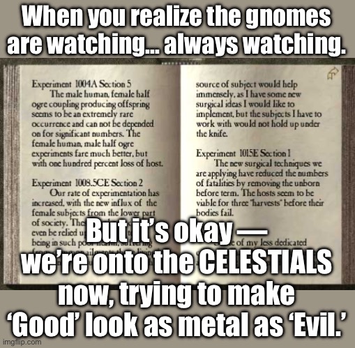 When you realize the gnomes are watching... always watching | When you realize the gnomes are watching... always watching. But it’s okay — we’re onto the CELESTIALS now, trying to make ‘Good’ look as metal as ‘Evil.’ | image tagged in half-ogre island,good,evil,dungeons and dragons,gaming,gamers | made w/ Imgflip meme maker