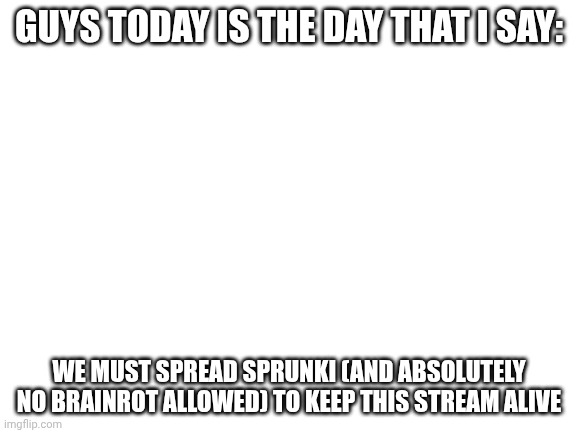 Title | GUYS TODAY IS THE DAY THAT I SAY:; WE MUST SPREAD SPRUNKI (AND ABSOLUTELY NO BRAINROT ALLOWED) TO KEEP THIS STREAM ALIVE | image tagged in blank white template | made w/ Imgflip meme maker