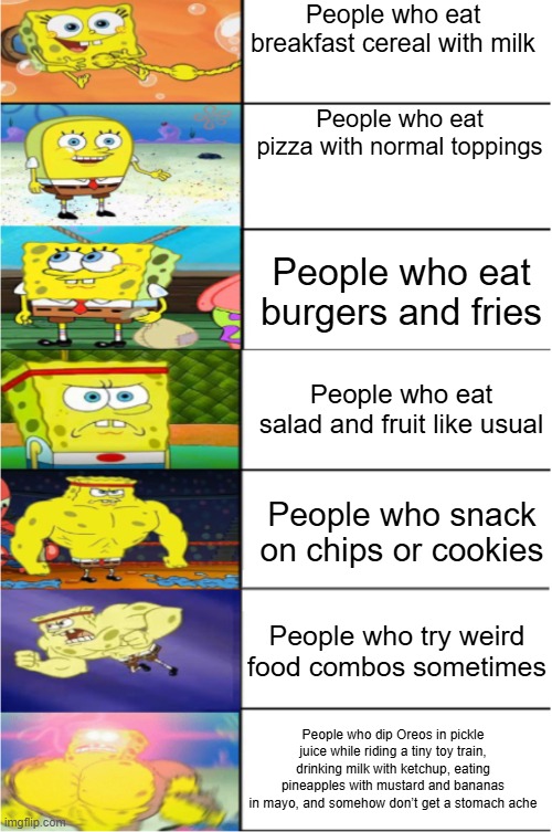 Buff Spongebob 7-Pannel | People who eat breakfast cereal with milk; People who eat pizza with normal toppings; People who eat burgers and fries; People who eat salad and fruit like usual; People who snack on chips or cookies; People who try weird food combos sometimes; People who dip Oreos in pickle juice while riding a tiny toy train, drinking milk with ketchup, eating pineapples with mustard and bananas in mayo, and somehow don’t get a stomach ache | image tagged in buff spongebob 7-pannel | made w/ Imgflip meme maker