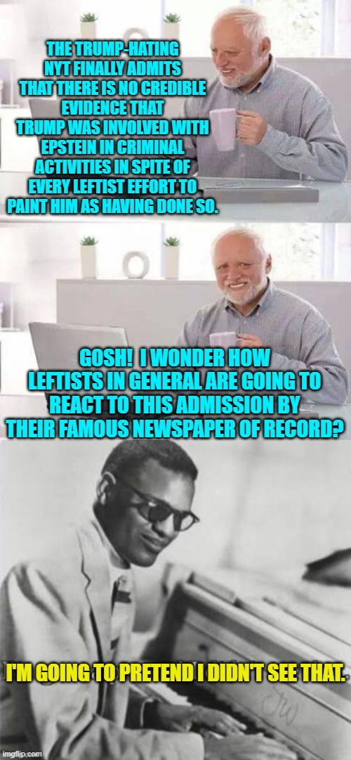 Oops, eh leftists? | THE TRUMP-HATING NYT FINALLY ADMITS THAT THERE IS NO CREDIBLE EVIDENCE THAT TRUMP WAS INVOLVED WITH EPSTEIN IN CRIMINAL ACTIVITIES IN SPITE OF EVERY LEFTIST EFFORT TO PAINT HIM AS HAVING DONE SO. GOSH!  I WONDER HOW LEFTISTS IN GENERAL ARE GOING TO REACT TO THIS ADMISSION BY THEIR FAMOUS NEWSPAPER OF RECORD? I'M GOING TO PRETEND I DIDN'T SEE THAT. | image tagged in hide the pain harold | made w/ Imgflip meme maker