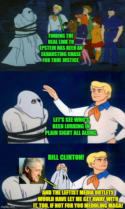 Not so much of a mystery after all, eh leftists? | ___; FINDING THE REAL LINK TO EPSTEIN HAS BEEN AN EXHAUSTING CHASE FOR TRUE JUSTICE. LET'S SEE WHO'S BEEN LURKING IN PLAIN SIGHT ALL ALONG. BILL CLINTON! __; AND THE LEFTIST MEDIA OUTLETS WOULD HAVE LET ME GET AWAY WITH IT, TOO, IF NOT FOR YOU MEDDLING MAGA! | image tagged in scooby doo unmasking | made w/ Imgflip meme maker
