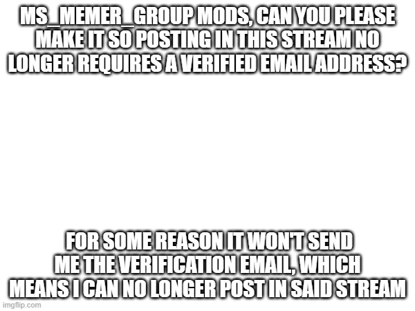 sa | MS_MEMER_GROUP MODS, CAN YOU PLEASE MAKE IT SO POSTING IN THIS STREAM NO LONGER REQUIRES A VERIFIED EMAIL ADDRESS? FOR SOME REASON IT WON'T SEND ME THE VERIFICATION EMAIL, WHICH MEANS I CAN NO LONGER POST IN SAID STREAM | image tagged in asdddddddddddd | made w/ Imgflip meme maker