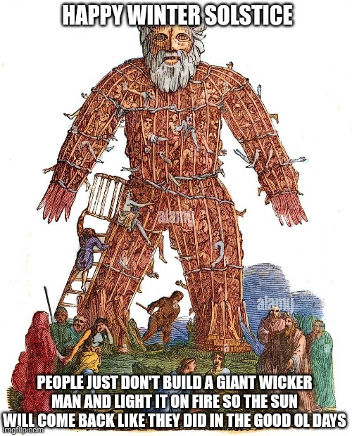 Winter Wicker Man | HAPPY WINTER SOLSTICE; PEOPLE JUST DON'T BUILD A GIANT WICKER MAN AND LIGHT IT ON FIRE SO THE SUN WILL COME BACK LIKE THEY DID IN THE GOOD OL DAYS | image tagged in funny memes | made w/ Imgflip meme maker