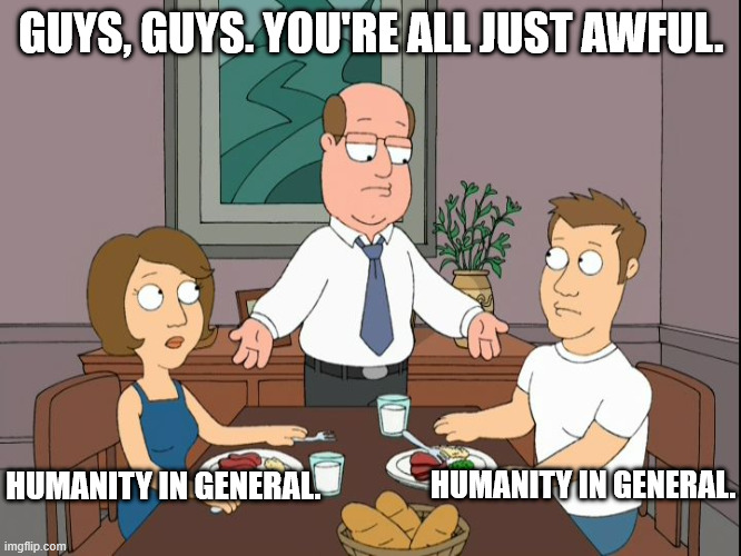 Fighting is one thing but even I'm aware they take it too far | GUYS, GUYS. YOU'RE ALL JUST AWFUL. HUMANITY IN GENERAL. HUMANITY IN GENERAL. | image tagged in you re all just awful,humanity | made w/ Imgflip meme maker