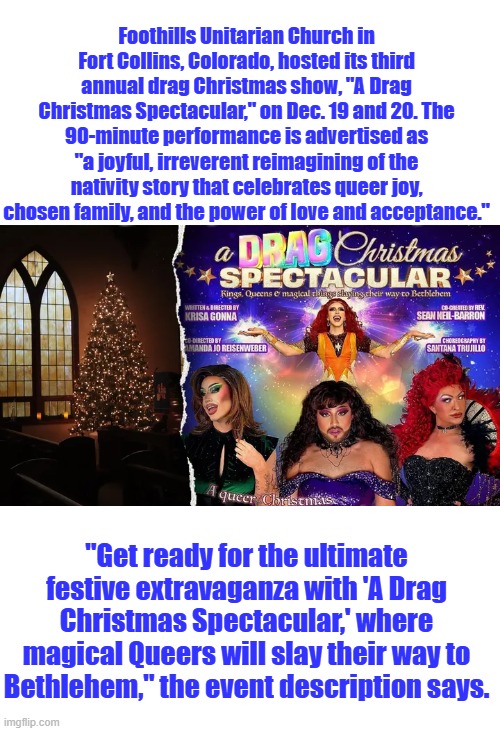 If Christians, we're Muslim they wouldn't dare mock MO. Vengeance is mine says the Lord. | Foothills Unitarian Church in Fort Collins, Colorado, hosted its third annual drag Christmas show, "A Drag Christmas Spectacular," on Dec. 19 and 20. The 90-minute performance is advertised as "a joyful, irreverent reimagining of the nativity story that celebrates queer joy, chosen family, and the power of love and acceptance."; "Get ready for the ultimate festive extravaganza with 'A Drag Christmas Spectacular,' where magical Queers will slay their way to Bethlehem," the event description says. | made w/ Imgflip meme maker