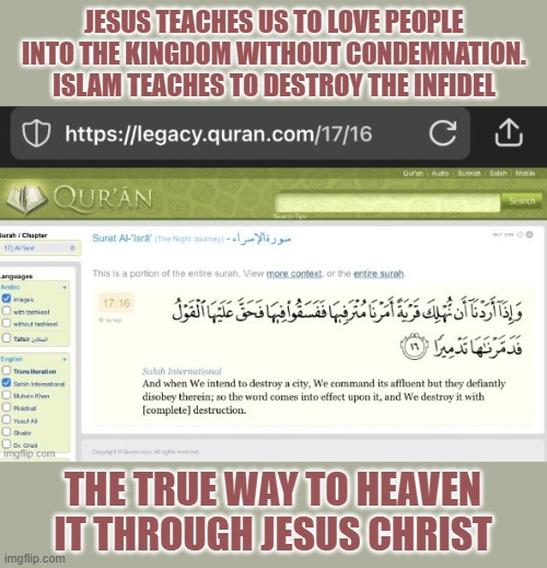 Jesus is the true way to heaven | JESUS TEACHES US TO LOVE PEOPLE INTO THE KINGDOM WITHOUT CONDEMNATION.
ISLAM TEACHES TO DESTROY THE INFIDEL; THE TRUE WAY TO HEAVEN IT THROUGH JESUS CHRIST | made w/ Imgflip meme maker