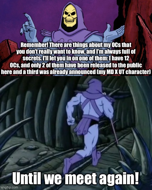 Time for another lore drop. | Remember! There are things about my OCs that you don’t really want to know, and I’m always full of secrets. I’ll let you in on one of them: I have 12 OCs, and only 2 of them have been released to the public here and a third was already announced (my MD X UT character); Until we meet again! | image tagged in skeletor until we meet again,lore | made w/ Imgflip meme maker
