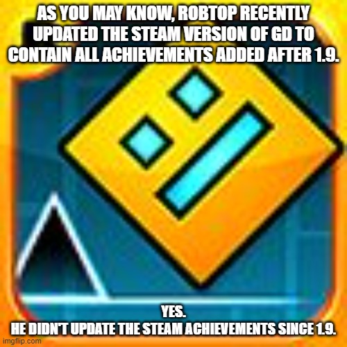 He did it. | AS YOU MAY KNOW, ROBTOP RECENTLY UPDATED THE STEAM VERSION OF GD TO CONTAIN ALL ACHIEVEMENTS ADDED AFTER 1.9. YES.
HE DIDN'T UPDATE THE STEAM ACHIEVEMENTS SINCE 1.9. | image tagged in geometry dash,robtop,achievements | made w/ Imgflip meme maker