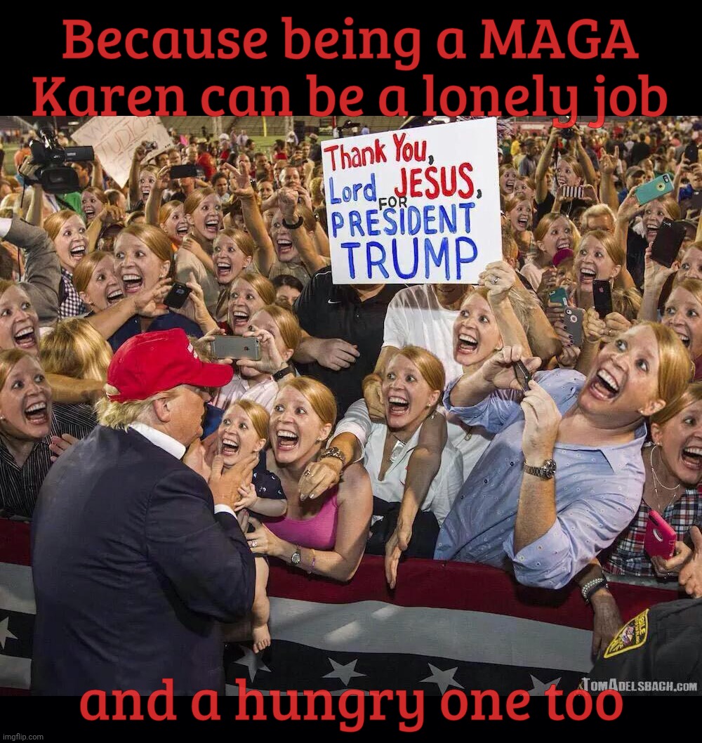 Because being a MAGA Karen can be a lonely job and a hungry one too | image tagged in black background | made w/ Imgflip meme maker
