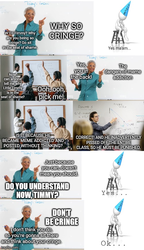 Little Timmy And The Dangers Of Meme Addiction | WHY SO CRINGE? WTH Timmy? Why are you being so cringe? Go sit in the seat of shame. Yes ma'am... The dangers of meme addiction; Yes, you in the back! Now, can anyone tell me why Little Timmy is in the seat of shame? Ooh, ooh, pick me! IS IT BECAUSE HE BECAME MEME ADDICTED AND POSTED WITHOUT THINKING? CORRECT! AND HE INADVERTENTLY PISSED OFF THE ENTIRE CLASS, SO HE MUST BE PUNISHED. Just because you can, doesn't mean you should. DO YOU UNDERSTAND NOW, TIMMY? Yes... DON'T BE CRINGE; I don't think you do, so you're gonna sit there and think about your cringe. Ok... | image tagged in new meme | made w/ Imgflip meme maker