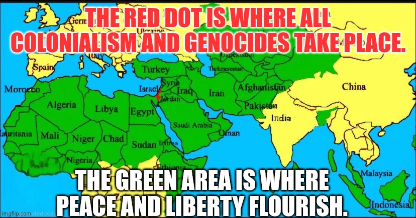 The red dot is where all colonialism and genocides take place.The green area is where peace and liberty flourish. | THE RED DOT IS WHERE ALL COLONIALISM AND GENOCIDES TAKE PLACE. THE GREEN AREA IS WHERE PEACE AND LIBERTY FLOURISH. | image tagged in colonialism,genocide,peace,freedom,israel,sarcasm | made w/ Imgflip meme maker