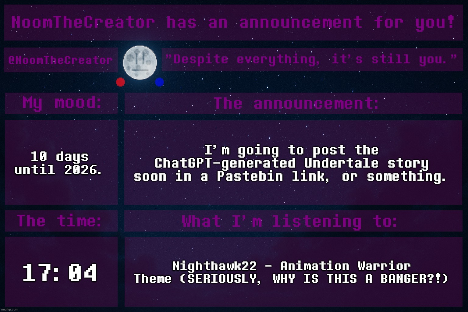 NoomTheCreator Announcement temp | 10 days until 2026. I'm going to post the ChatGPT-generated Undertale story soon in a Pastebin link, or something. 17:04; Nighthawk22 - Animation Warrior Theme (SERIOUSLY, WHY IS THIS A BANGER?!) | image tagged in noomthecreator announcement temp | made w/ Imgflip meme maker
