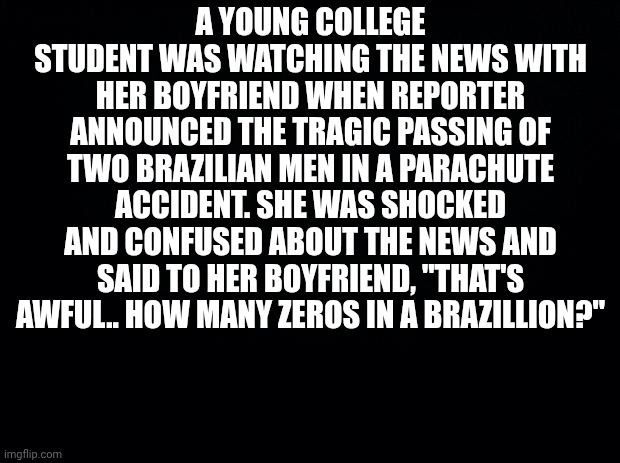 Black background | A YOUNG COLLEGE STUDENT WAS WATCHING THE NEWS WITH HER BOYFRIEND WHEN REPORTER ANNOUNCED THE TRAGIC PASSING OF TWO BRAZILIAN MEN IN A PARACHUTE ACCIDENT. SHE WAS SHOCKED AND CONFUSED ABOUT THE NEWS AND SAID TO HER BOYFRIEND, "THAT'S AWFUL.. HOW MANY ZEROS IN A BRAZILLION?" | image tagged in black background | made w/ Imgflip meme maker