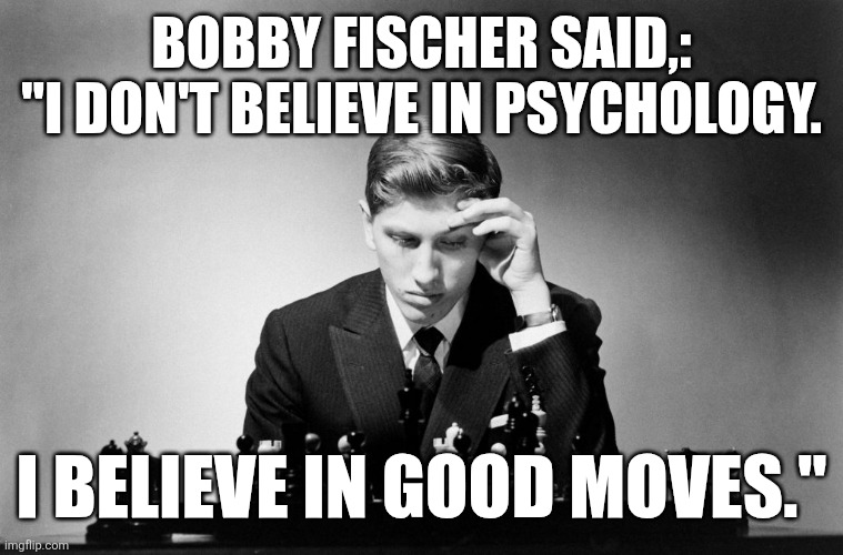 I believe in good moves | BOBBY FISCHER SAID,:
"I DON'T BELIEVE IN PSYCHOLOGY. I BELIEVE IN GOOD MOVES." | image tagged in chess,psychology,life lessons,strategy,growth,challenge | made w/ Imgflip meme maker