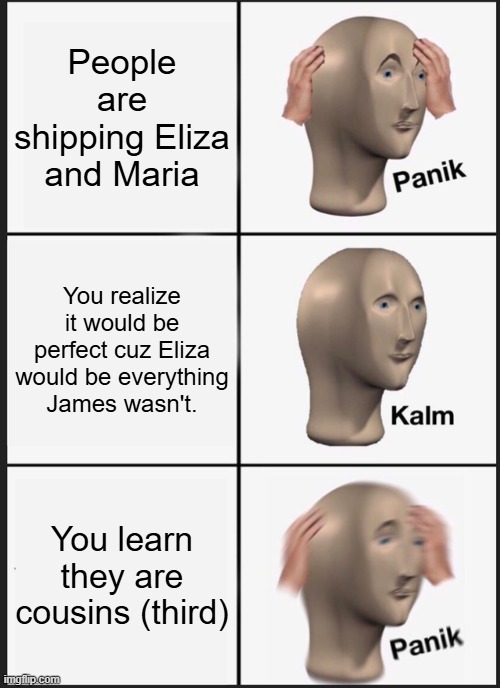 Panik Kalm Panik Meme | People are shipping Eliza and Maria; You realize it would be perfect cuz Eliza would be everything James wasn't. You learn they are cousins (third) | image tagged in memes,panik kalm panik | made w/ Imgflip meme maker