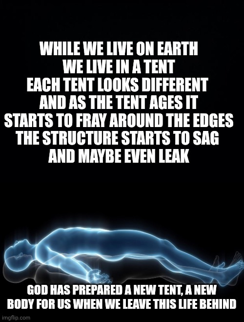 WHILE WE LIVE ON EARTH
WE LIVE IN A TENT
EACH TENT LOOKS DIFFERENT 
AND AS THE TENT AGES IT STARTS TO FRAY AROUND THE EDGES
THE STRUCTURE STARTS TO SAG 
AND MAYBE EVEN LEAK; GOD HAS PREPARED A NEW TENT, A NEW BODY FOR US WHEN WE LEAVE THIS LIFE BEHIND | image tagged in black background,soul leaving body | made w/ Imgflip meme maker