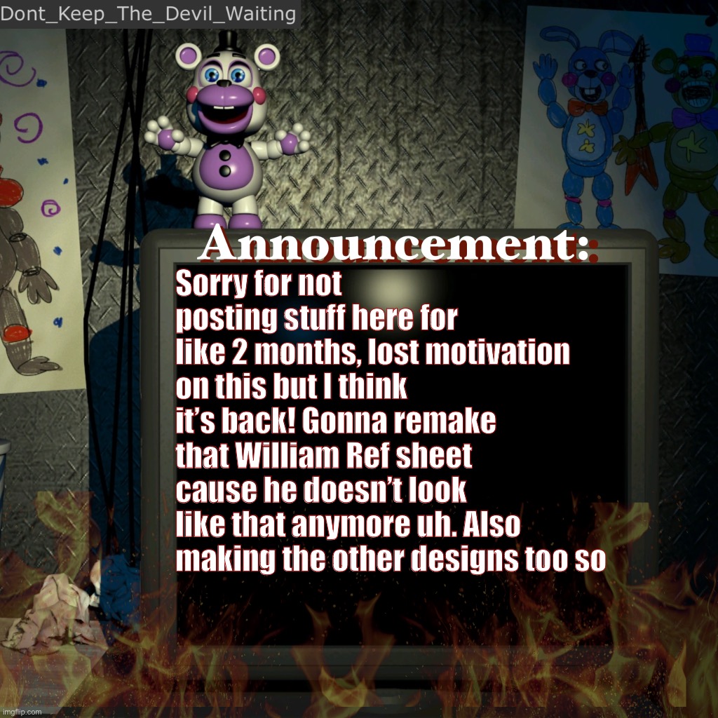 My bad | Sorry for not posting stuff here for like 2 months, lost motivation on this but I think it’s back! Gonna remake that William Ref sheet cause he doesn’t look like that anymore uh. Also making the other designs too so | image tagged in dont_keep_the_devil_waiting announcement temp | made w/ Imgflip meme maker