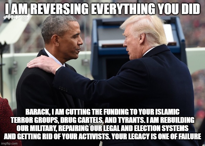 You can keep your library scam | I AM REVERSING EVERYTHING YOU DID; BARACK, I AM CUTTING THE FUNDING TO YOUR ISLAMIC TERROR GROUPS, DRUG CARTELS, AND TYRANTS. I AM REBUILDING OUR MILITARY, REPAIRING OUR LEGAL AND ELECTION SYSTEMS AND GETTING RID OF YOUR ACTIVISTS. YOUR LEGACY IS ONE OF FAILURE | image tagged in trump obama captian now,obama library,maga,obama treason,consequences,democrat war on america | made w/ Imgflip meme maker