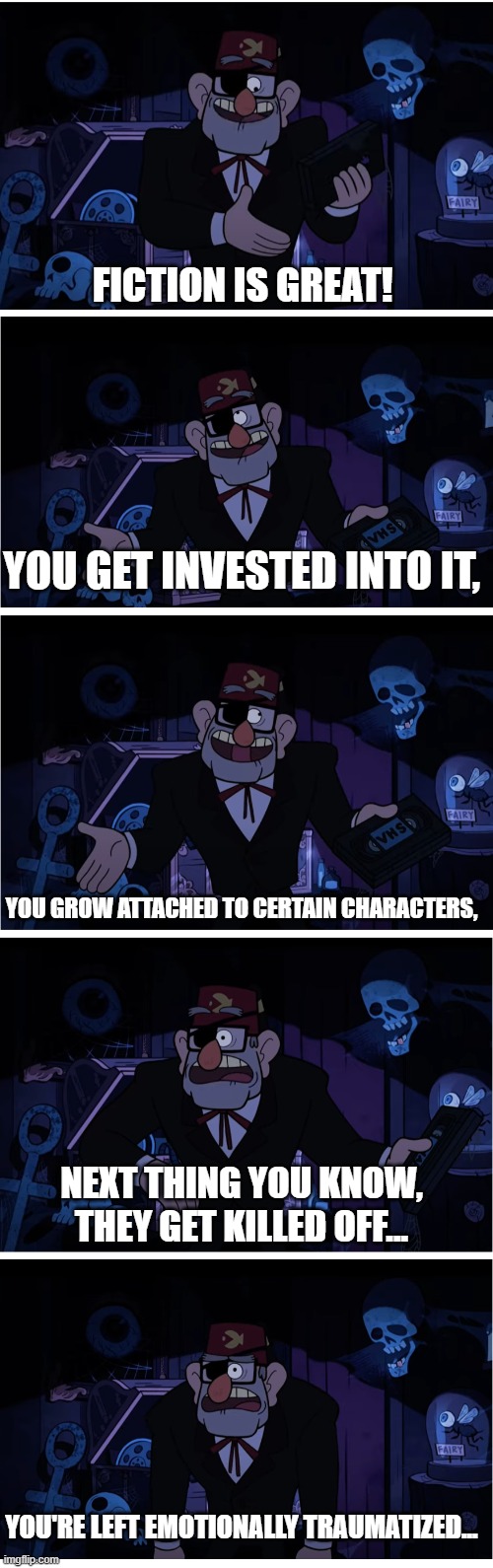 Ugh, Why must it end like that....? | FICTION IS GREAT! YOU GET INVESTED INTO IT, YOU GROW ATTACHED TO CERTAIN CHARACTERS, NEXT THING YOU KNOW, THEY GET KILLED OFF... YOU'RE LEFT EMOTIONALLY TRAUMATIZED... | image tagged in grunkle stan describes,fiction,characters,fictional characters,relatable,relatable memes | made w/ Imgflip meme maker