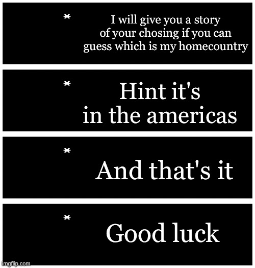I am not lying | I will give you a story of your chosing if you can guess which is my homecountry; Hint it's in the americas; And that's it; Good luck | image tagged in 4 undertale textboxes | made w/ Imgflip meme maker