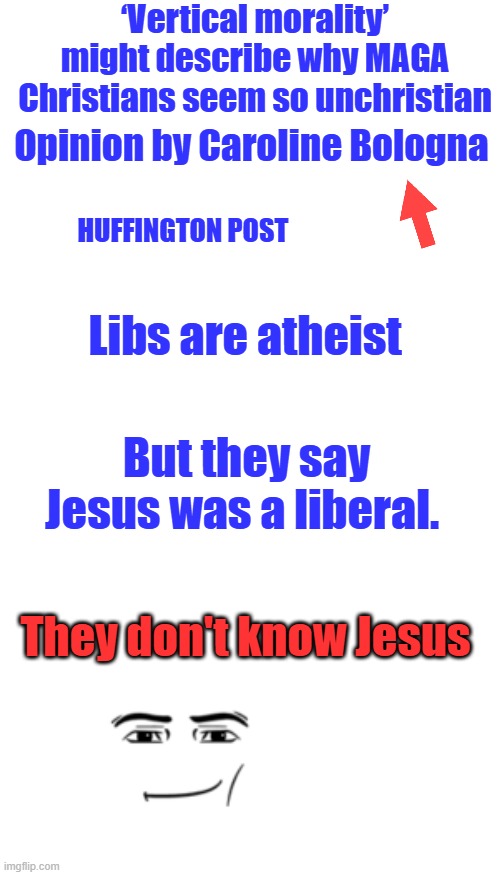 ‘Vertical morality’ might describe why MAGA Christians seem so unchristian; Opinion by Caroline Bologna; HUFFINGTON POST; Libs are atheist; But they say Jesus was a liberal. They don't know Jesus | image tagged in blank square | made w/ Imgflip meme maker