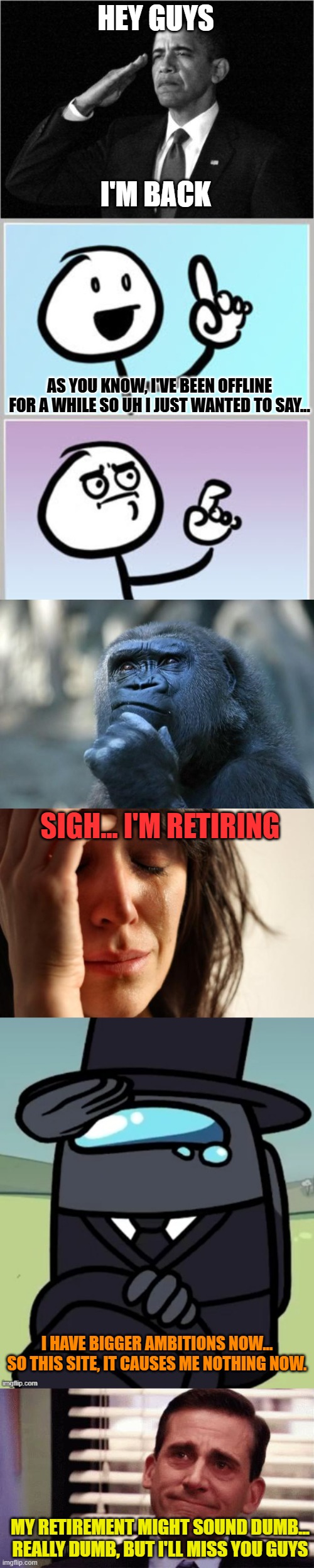 ... | HEY GUYS; I'M BACK; AS YOU KNOW, I'VE BEEN OFFLINE FOR A WHILE SO UH I JUST WANTED TO SAY... SIGH... I'M RETIRING; I HAVE BIGGER AMBITIONS NOW... SO THIS SITE, IT CAUSES ME NOTHING NOW. MY RETIREMENT MIGHT SOUND DUMB... REALLY DUMB, BUT I'LL MISS YOU GUYS | image tagged in obama-salute,i- uhhhhh,deep thoughts,memes,first world problems,gentleman salute | made w/ Imgflip meme maker