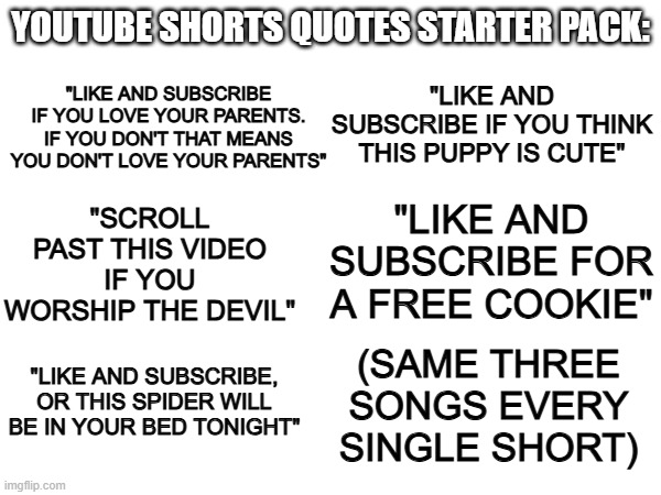 Youtube Shorts starter pack | YOUTUBE SHORTS QUOTES STARTER PACK:; "LIKE AND SUBSCRIBE IF YOU LOVE YOUR PARENTS. IF YOU DON'T THAT MEANS YOU DON'T LOVE YOUR PARENTS"; "LIKE AND SUBSCRIBE IF YOU THINK THIS PUPPY IS CUTE"; "SCROLL PAST THIS VIDEO IF YOU WORSHIP THE DEVIL"; "LIKE AND SUBSCRIBE FOR A FREE COOKIE"; (SAME THREE SONGS EVERY SINGLE SHORT); "LIKE AND SUBSCRIBE, OR THIS SPIDER WILL BE IN YOUR BED TONIGHT" | image tagged in youtube | made w/ Imgflip meme maker