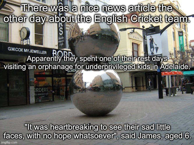 Sad to see | There was a nice news article the other day about the English Cricket team. Apparently they spent one of their rest days visiting an orphanage for underprivileged kids in Adelaide. "It was heartbreaking to see their sad little faces, with no hope whatsoever", said James, aged 6. | image tagged in adelaide,cricket,english | made w/ Imgflip meme maker