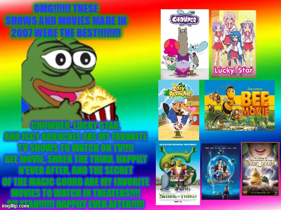 My favorite things in 2007 | OMG!!!!!! THESE SHOWS AND MOVIES MADE IN 2007 WERE THE BEST!!!!!!!! CHOWDER, LUCKY STAR, AND IGGY ARBUCKLE ARE MY FAVORITE TV SHOWS TO WATCH ON TV!!!!
BEE MOVIE, SHREK THE THIRD, HAPPILY N'EVER AFTER, AND THE SECRET OF THE MAGIC GOURD ARE MY FAVORITE MOVIES TO WATCH IN THEATERS!!!! OH YEAH!!!!!! HAPPILY EVER AFTER!!!!! | image tagged in rainbow background,chowder,lucky star,shrek | made w/ Imgflip meme maker