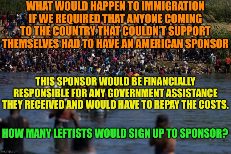 Immigrant responsibility act | WHAT WOULD HAPPEN TO IMMIGRATION IF WE REQUIRED THAT ANYONE COMING TO THE COUNTRY THAT COULDN’T SUPPORT THEMSELVES HAD TO HAVE AN AMERICAN SPONSOR; THIS SPONSOR WOULD BE FINANCIALLY RESPONSIBLE FOR ANY GOVERNMENT ASSISTANCE THEY RECEIVED AND WOULD HAVE TO REPAY THE COSTS. HOW MANY LEFTISTS WOULD SIGN UP TO SPONSOR? | image tagged in illegals invading the border,leftist put your money where your mouth is,if they commit crime you do the time | made w/ Imgflip meme maker