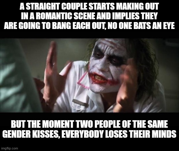 Double standards are the worst! | A STRAIGHT COUPLE STARTS MAKING OUT IN A ROMANTIC SCENE AND IMPLIES THEY ARE GOING TO BANG EACH OUT, NO ONE BATS AN EYE; BUT THE MOMENT TWO PEOPLE OF THE SAME GENDER KISSES, EVERYBODY LOSES THEIR MINDS | image tagged in memes,and everybody loses their minds,conservative hypocrisy,lgbtq,double standards,double standard | made w/ Imgflip meme maker
