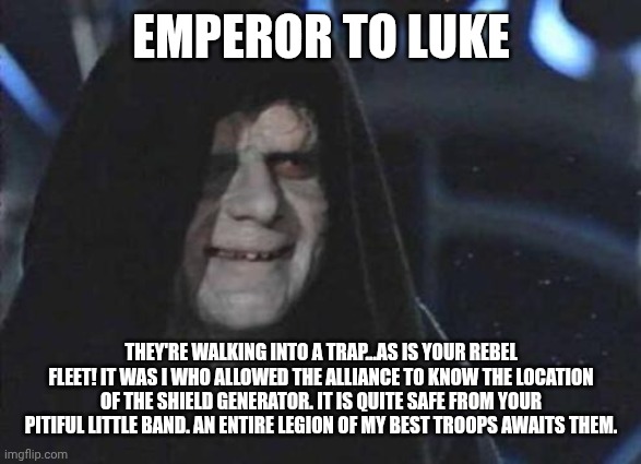 EMPEROR TO LUKE THEY'RE WALKING INTO A TRAP...AS IS YOUR REBEL FLEET! IT WAS I WHO ALLOWED THE ALLIANCE TO KNOW THE LOCATION OF THE SHIELD G | image tagged in emperor palpatine | made w/ Imgflip meme maker
