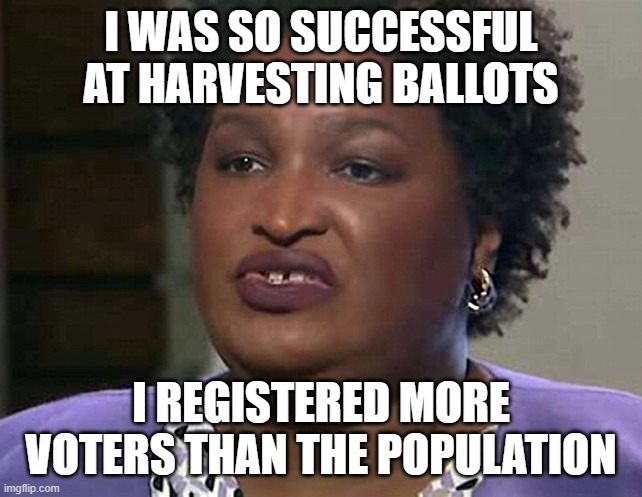 Lyin' and Lickin' Stacey Abrams | I WAS SO SUCCESSFUL AT HARVESTING BALLOTS I REGISTERED MORE VOTERS THAN THE POPULATION | image tagged in lyin' and lickin' stacey abrams | made w/ Imgflip meme maker