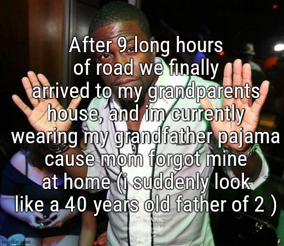 btw, im using my e reader secret browser so, if i write anything, expect spelling mistakes, cause ts has a weird keyboard | After 9 long hours of road we finally arrived to my grandparents house, and im currently wearing my grandfather pajama cause mom forgot mine at home (i suddenly look like a 40 years old father of 2 ) | image tagged in kevin hart hands up | made w/ Imgflip meme maker