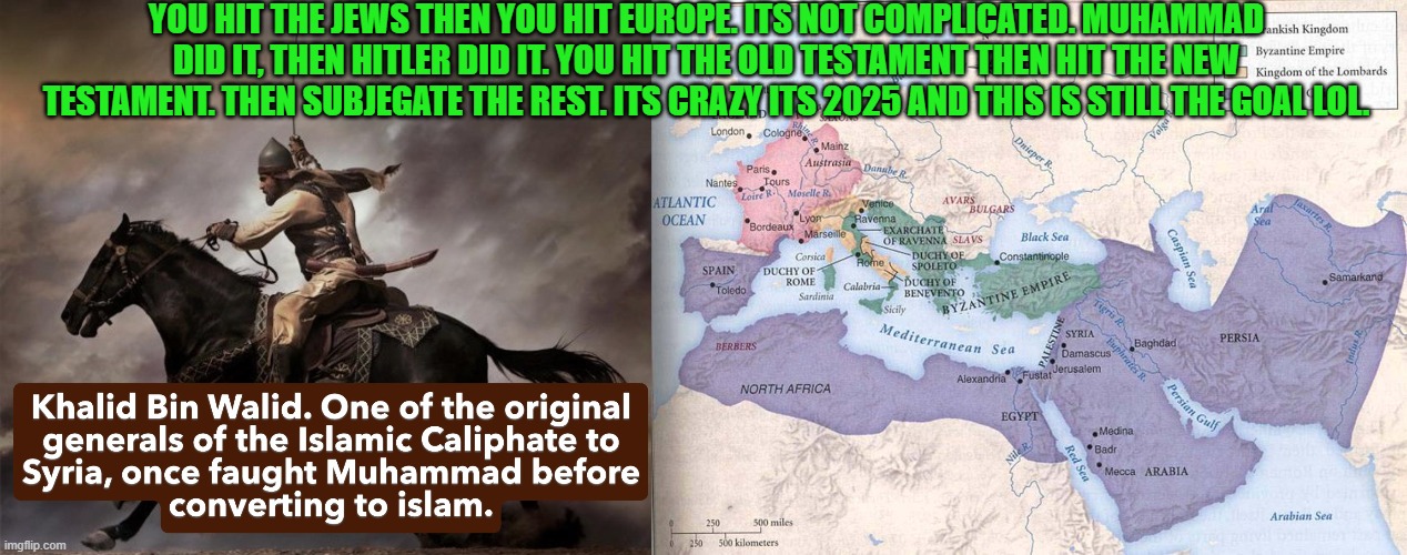 Ita amazing its 2025 and this is STILL the islamic goal lol...and our leadrs are just encouraging it. | YOU HIT THE JEWS THEN YOU HIT EUROPE. ITS NOT COMPLICATED. MUHAMMAD DID IT, THEN HITLER DID IT. YOU HIT THE OLD TESTAMENT THEN HIT THE NEW TESTAMENT. THEN SUBJEGATE THE REST. ITS CRAZY ITS 2025 AND THIS IS STILL THE GOAL LOL. | image tagged in islam,jews,christian,catholic | made w/ Imgflip meme maker