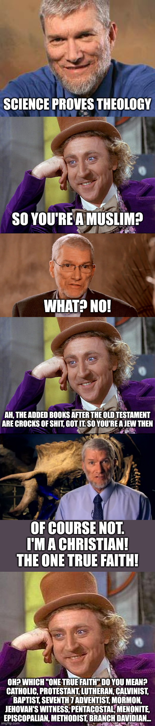 Every Christian denomination: "everyone is wrong but us" | SCIENCE PROVES THEOLOGY; SO YOU'RE A MUSLIM? WHAT? NO! AH, THE ADDED BOOKS AFTER THE OLD TESTAMENT ARE CROCKS OF SHIT, GOT IT. SO YOU'RE A JEW THEN; OF COURSE NOT. I'M A CHRISTIAN! THE ONE TRUE FAITH! OH? WHICH "ONE TRUE FAITH" DO YOU MEAN?
CATHOLIC, PROTESTANT, LUTHERAN, CALVINIST,
BAPTIST, SEVENTH 7 ADVENTIST, MORMON,
JEHOVAH'S WITNESS, PENTACOSTAL, MENONITE,
EPISCOPALIAN, METHODIST, BRANCH DAVIDIAN... | image tagged in ken ham,big willy wonka tell me again,ken ham glasses,confused ken ham,memes,creepy condescending wonka | made w/ Imgflip meme maker