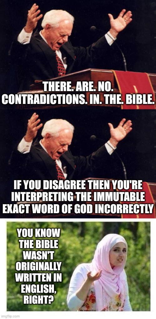 Only ever read HUMAN TRANSLATIONS of the Bible? Enjoy eternity in Hell, blasphemer. Bonus fact: BibViz.org | THERE. ARE. NO. CONTRADICTIONS. IN. THE. BIBLE. IF YOU DISAGREE THEN YOU'RE INTERPRETING THE IMMUTABLE EXACT WORD OF GOD INCORRECTLY; YOU KNOW
THE BIBLE
WASN'T
ORIGINALLY
WRITTEN IN
ENGLISH,
RIGHT? | image tagged in preacher,confused muslim girl | made w/ Imgflip meme maker