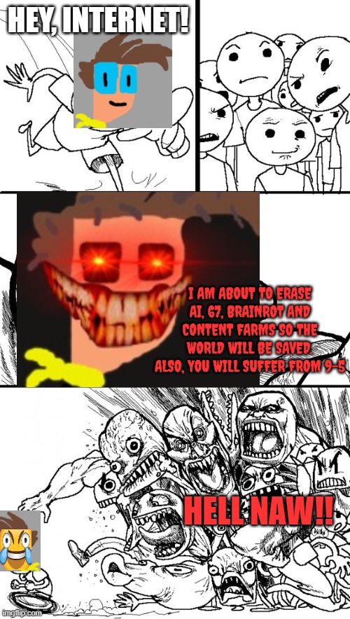 I am about to save the world!! | HEY, INTERNET! I AM ABOUT TO ERASE AI, 67, BRAINROT AND CONTENT FARMS SO THE WORLD WILL BE SAVED. ALSO, YOU WILL SUFFER FROM 9-5; HELL NAW!! | image tagged in memes,hey internet | made w/ Imgflip meme maker