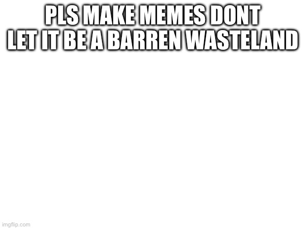 PLS MAKE MEMES DONT LET IT BE A BARREN WASTELAND | made w/ Imgflip meme maker