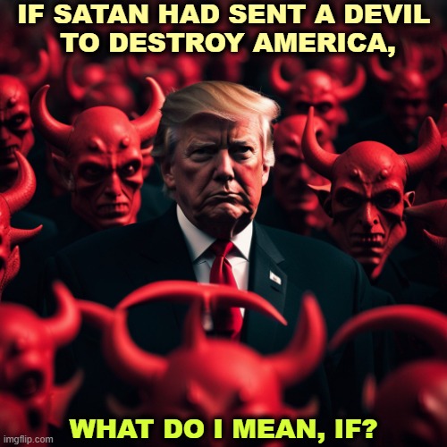 Trump, Satan's emissary to destroy America. Hell, devil, MAGA. | IF SATAN HAD SENT A DEVIL 
TO DESTROY AMERICA, WHAT DO I MEAN, IF? | image tagged in trump satan's emissary to destroy america hell devil maga,trump,devil,satan,hell,america | made w/ Imgflip meme maker