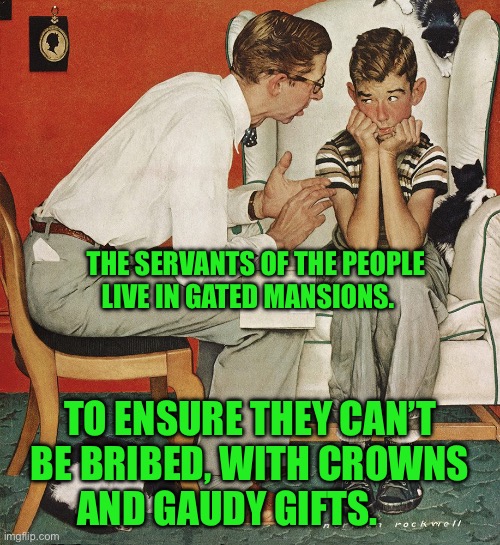 Norman Rockwell  | THE SERVANTS OF THE PEOPLE LIVE IN GATED MANSIONS. TO ENSURE THEY CAN’T BE BRIBED, WITH CROWNS AND GAUDY GIFTS. | image tagged in norman rockwell | made w/ Imgflip meme maker
